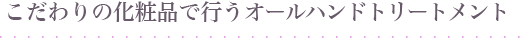 こだわりの化粧品で行うオールハンドトリートメント